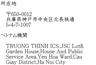 所在地 〒650-0012 兵庫県神戸市中央区北長狭通 5-4-7-1007 ベトナム機関 TRUONG THINH ICS.,JSC Lot8, Garden House,House And Public Service Area,Yen Hoa Ward,Cau Giay District,Ha Noi City