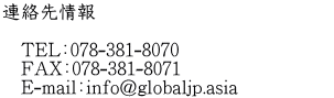 連絡先情報  　TEL：078-381-8070 　FAX：078-381-8071 　E-mail：info@globaljp.asia　　　　　