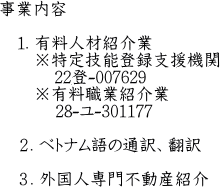 事業内容  　１．有料人材紹介業 　　※特定技能登録支援機関　　 　　　20登-004648 　　※有料職業紹介業 　　　20-ユ-301177  　２．ベトナム語の通訳、翻訳  　３．外国人専門不動産紹介　　　　　